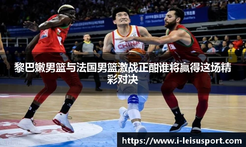 黎巴嫩男篮与法国男篮激战正酣谁将赢得这场精彩对决