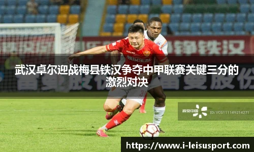 武汉卓尔迎战梅县铁汉争夺中甲联赛关键三分的激烈对决